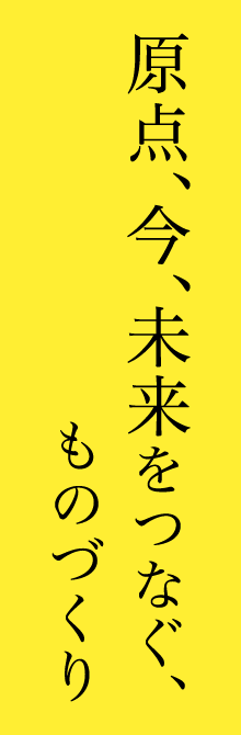 原点、今、未来をつなぐ、ものづくり